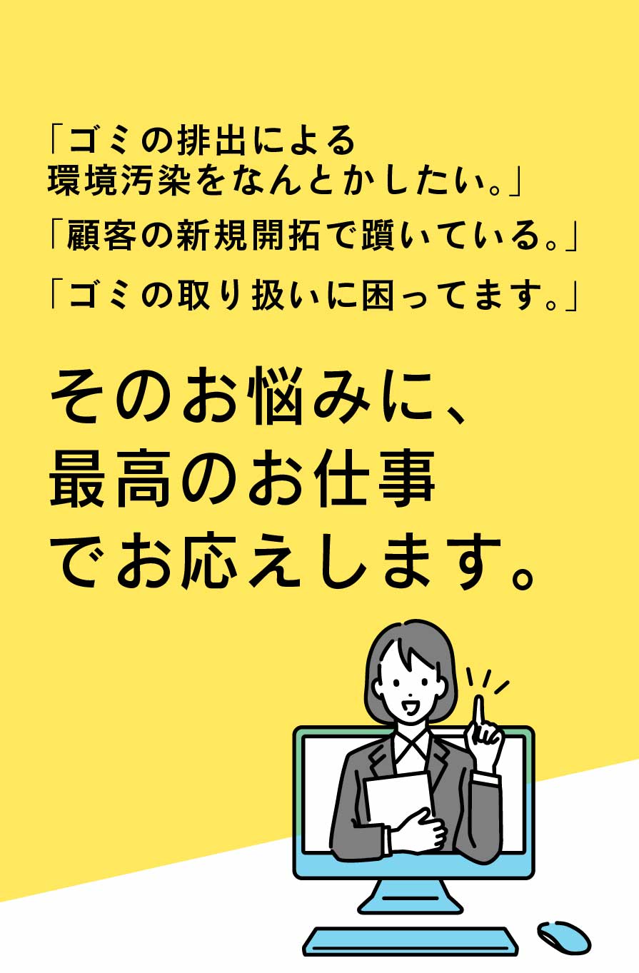 ゴミの排出による環境汚染をなんとかしたい、顧客の新規開拓で躓いている、ゴミの取り扱いに困っているそのお悩みに最高のお仕事でお応えします。