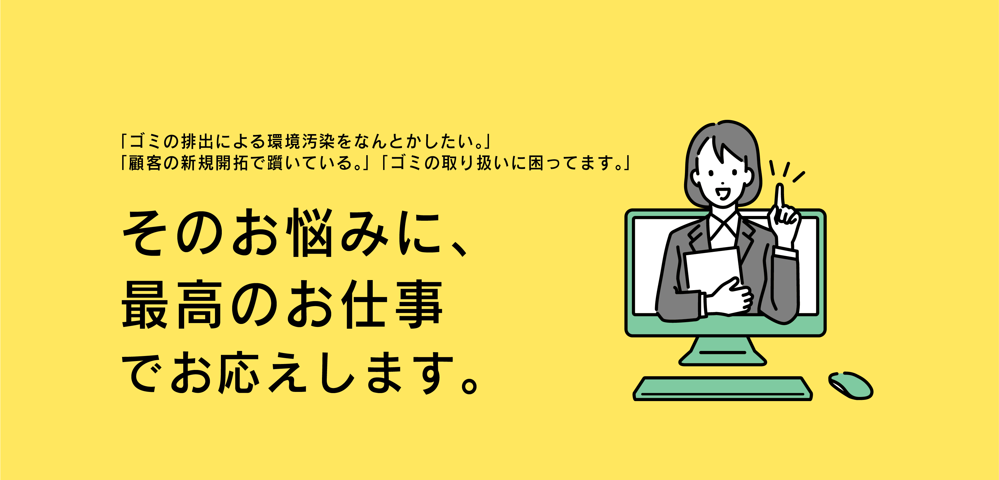 ゴミの排出による環境汚染をなんとかしたい、顧客の新規開拓で躓いている、ゴミの取り扱いに困っているそのお悩みに最高のお仕事でお応えします。