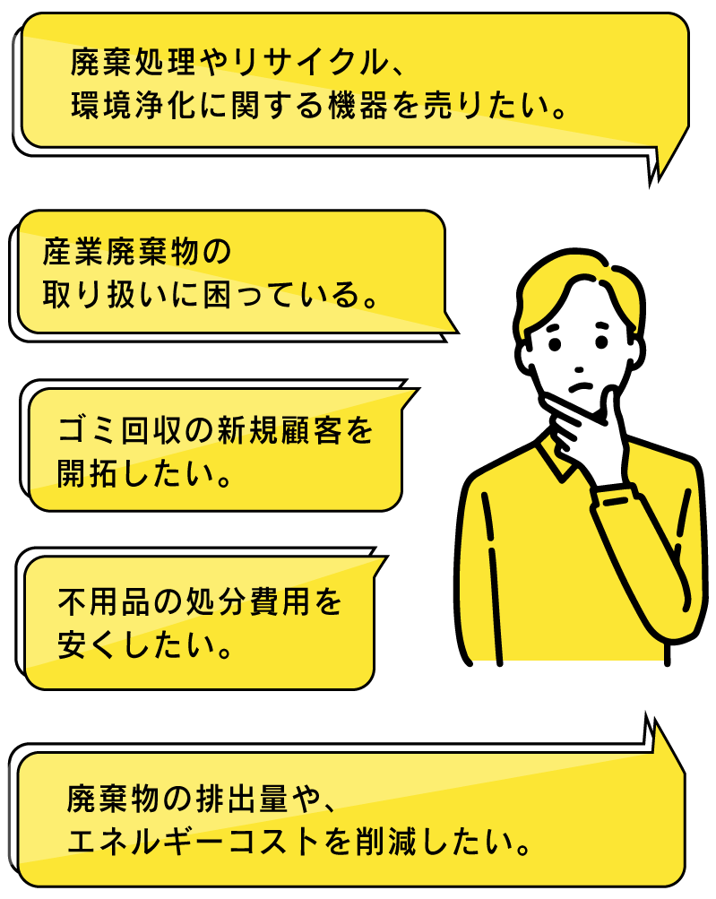 エネルギーコスト削減、廃棄処理やリサイクル環境浄化に関する機器を売りたい、不用品の処分費用を安くしたい。新規顧客を開拓したい、産業廃棄物の取り扱いに困っている。